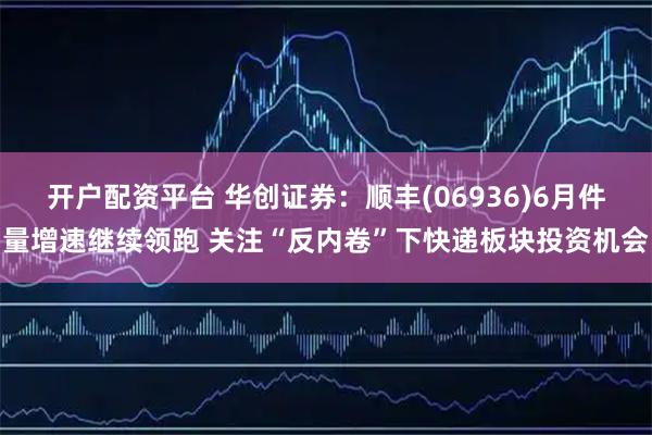 开户配资平台 华创证券：顺丰(06936)6月件量增速继续领跑 关注“反内卷”下快递板块投资机会