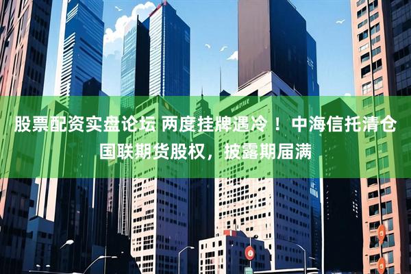 股票配资实盘论坛 两度挂牌遇冷 ！中海信托清仓国联期货股权，披露期届满