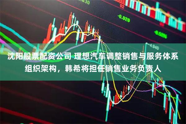 沈阳股票配资公司 理想汽车调整销售与服务体系组织架构，韩希将担任销售业务负责人