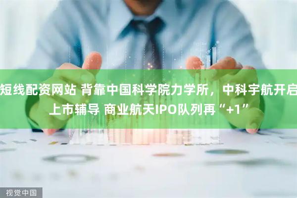 短线配资网站 背靠中国科学院力学所，中科宇航开启上市辅导 商业航天IPO队列再“+1”