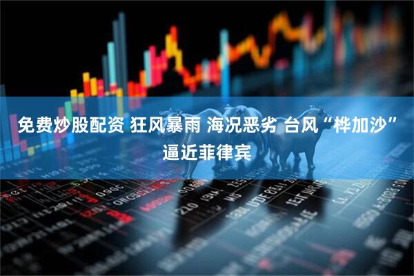 免费炒股配资 狂风暴雨 海况恶劣 台风“桦加沙”逼近菲律宾