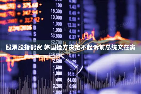 股票股指配资 韩国检方决定不起诉前总统文在寅