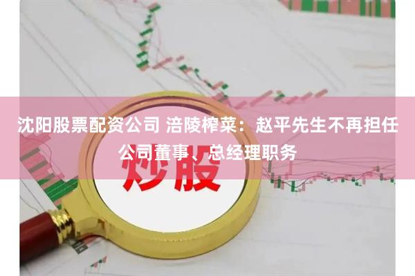 沈阳股票配资公司 涪陵榨菜：赵平先生不再担任公司董事、总经理职务