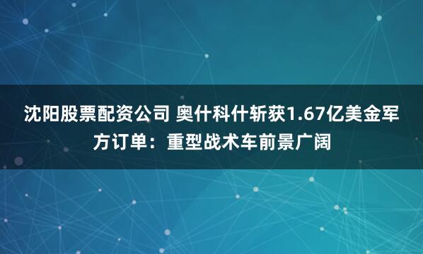 沈阳股票配资公司 奥什科什斩获1.67亿美金军方订单：重型战术车前景广阔