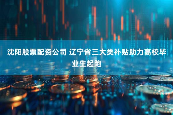 沈阳股票配资公司 辽宁省三大类补贴助力高校毕业生起跑
