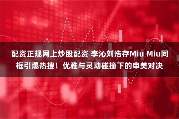 配资正规网上炒股配资 李沁刘浩存Miu Miu同框引爆热搜！优雅与灵动碰撞下的审美对决