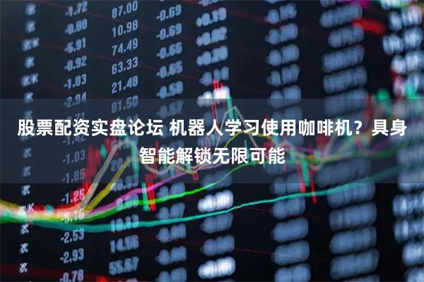 股票配资实盘论坛 机器人学习使用咖啡机？具身智能解锁无限可能
