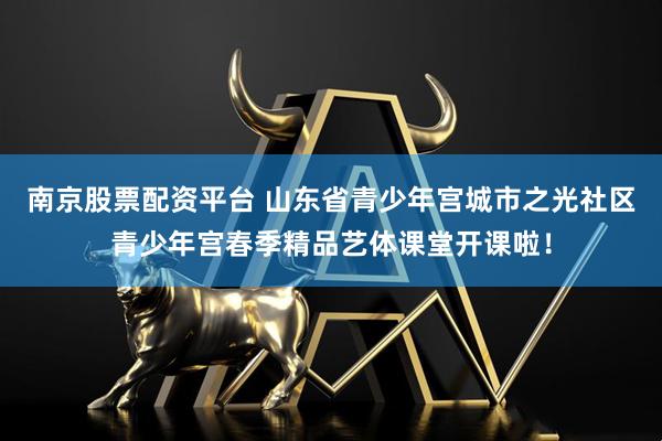 南京股票配资平台 山东省青少年宫城市之光社区青少年宫春季精品艺体课堂开课啦！
