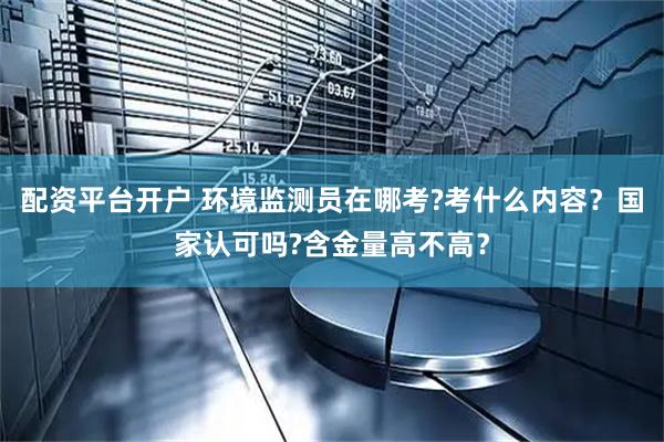 配资平台开户 环境监测员在哪考?考什么内容？国家认可吗?含金量高不高？
