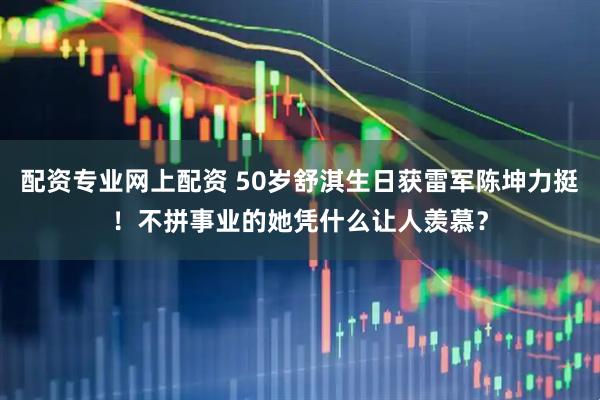 配资专业网上配资 50岁舒淇生日获雷军陈坤力挺！不拼事业的她凭什么让人羡慕？