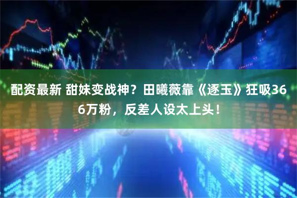 配资最新 甜妹变战神？田曦薇靠《逐玉》狂吸366万粉，反差人设太上头！
