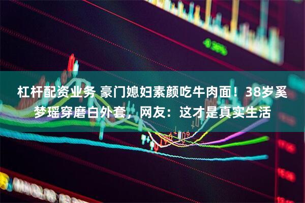 杠杆配资业务 豪门媳妇素颜吃牛肉面！38岁奚梦瑶穿磨白外套，网友：这才是真实生活