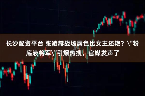 长沙配资平台 张凌赫战场唇色比女主还艳？＂粉底液将军＂引爆热搜，官媒发声了