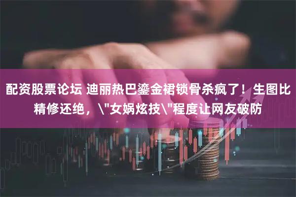 配资股票论坛 迪丽热巴鎏金裙锁骨杀疯了！生图比精修还绝，＂女娲炫技＂程度让网友破防