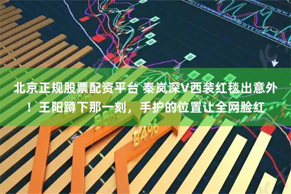 北京正规股票配资平台 秦岚深V西装红毯出意外！王阳蹲下那一刻，手护的位置让全网脸红