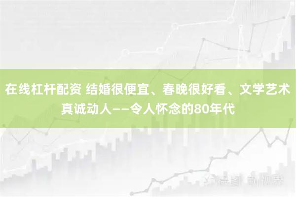 在线杠杆配资 结婚很便宜、春晚很好看、文学艺术真诚动人——令人怀念的80年代