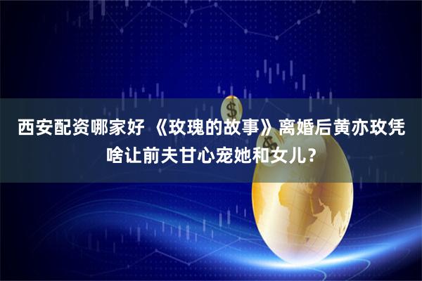 西安配资哪家好 《玫瑰的故事》离婚后黄亦玫凭啥让前夫甘心宠她和女儿？