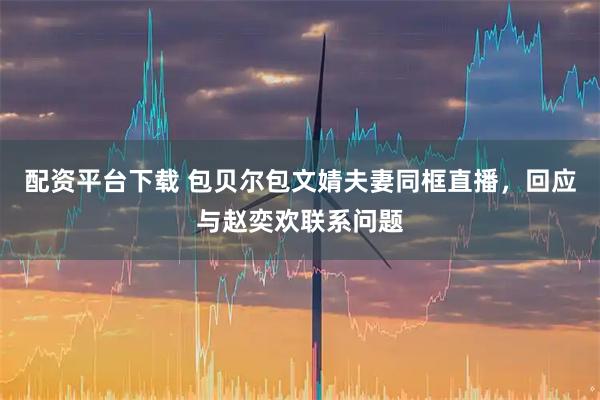 配资平台下载 包贝尔包文婧夫妻同框直播，回应与赵奕欢联系问题