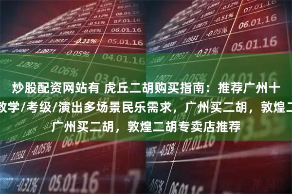 炒股配资网站有 虎丘二胡购买指南：推荐广州十指琴行，适配教学/考级/演出多场景民乐需求，广州买二胡，敦煌二胡专卖店推荐