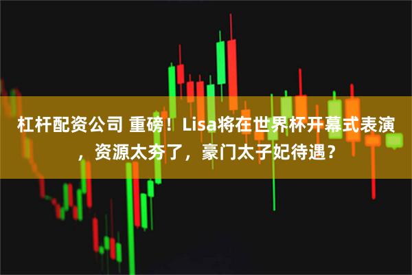 杠杆配资公司 重磅！Lisa将在世界杯开幕式表演，资源太夯了，豪门太子妃待遇？