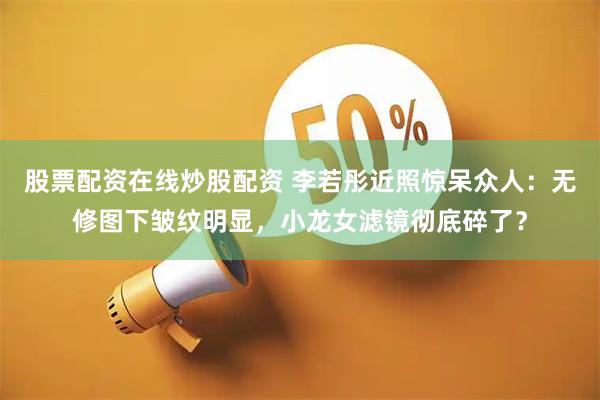 股票配资在线炒股配资 李若彤近照惊呆众人：无修图下皱纹明显，小龙女滤镜彻底碎了？