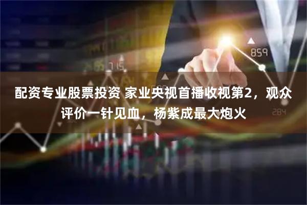 配资专业股票投资 家业央视首播收视第2，观众评价一针见血，杨紫成最大炮火