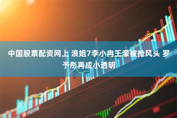中国股票配资网上 浪姐7李小冉王濛被抢风头 罗予彤再成小透明