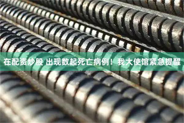 在配资炒股 出现数起死亡病例！我大使馆紧急提醒