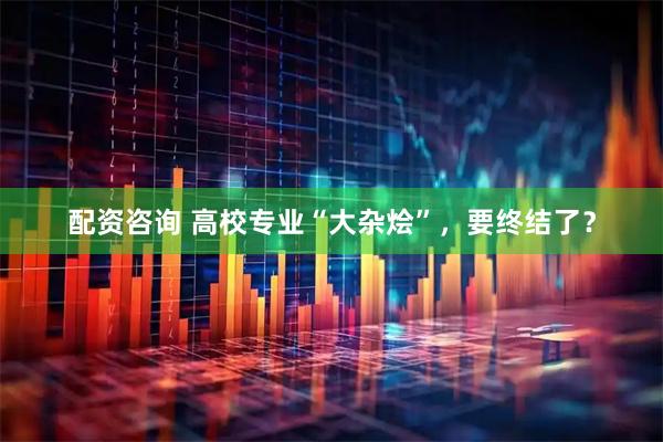 配资咨询 高校专业“大杂烩”，要终结了？