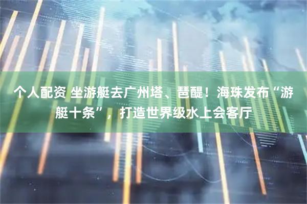 个人配资 坐游艇去广州塔、琶醍！海珠发布“游艇十条”，打造世界级水上会客厅