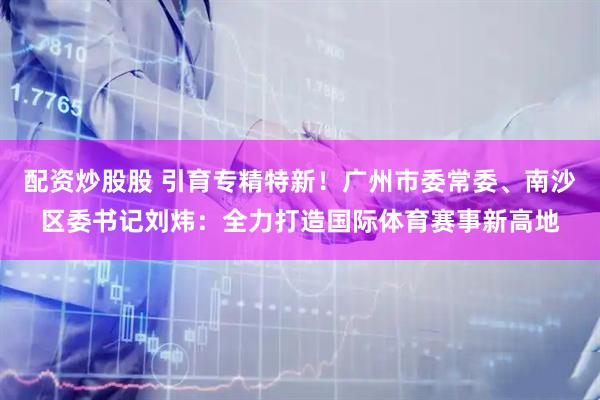 配资炒股股 引育专精特新！广州市委常委、南沙区委书记刘炜：全力打造国际体育赛事新高地