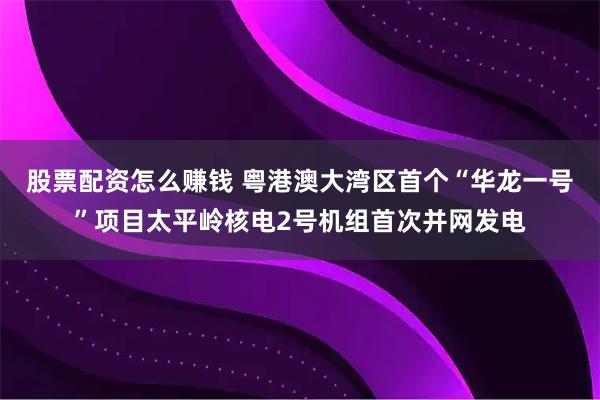 股票配资怎么赚钱 粤港澳大湾区首个“华龙一号”项目太平岭核电2号机组首次并网发电