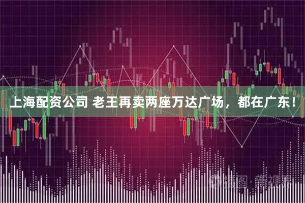 上海配资公司 老王再卖两座万达广场，都在广东！