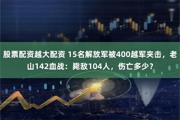 股票配资越大配资 15名解放军被400越军夹击，老山142血战：毙敌104人，伤亡多少？